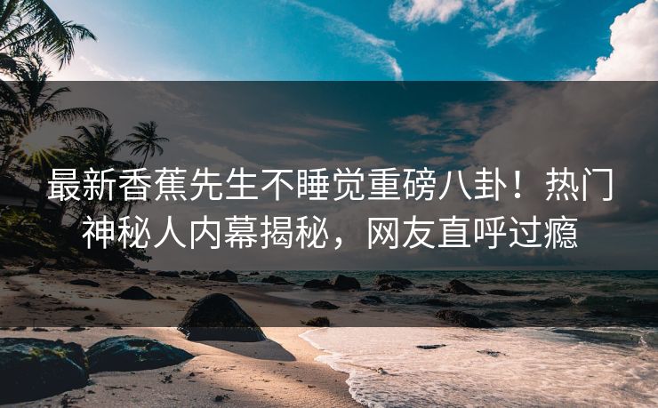 最新香蕉先生不睡觉重磅八卦！热门神秘人内幕揭秘，网友直呼过瘾