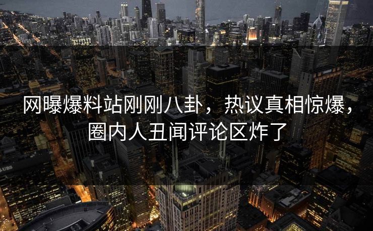 网曝爆料站刚刚八卦，热议真相惊爆，圈内人丑闻评论区炸了