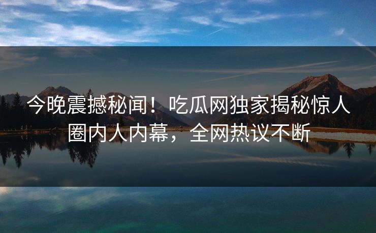 今晚震撼秘闻！吃瓜网独家揭秘惊人圈内人内幕，全网热议不断