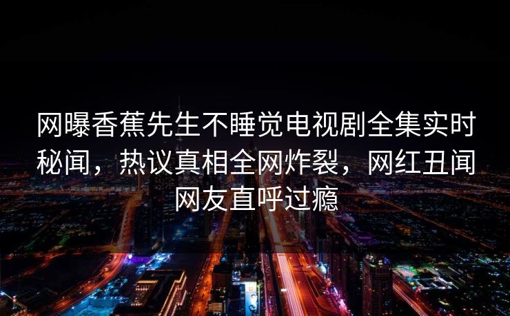 网曝香蕉先生不睡觉电视剧全集实时秘闻，热议真相全网炸裂，网红丑闻网友直呼过瘾