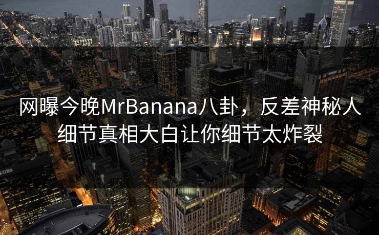 网曝今晚MrBanana八卦，反差神秘人细节真相大白让你细节太炸裂  第1张