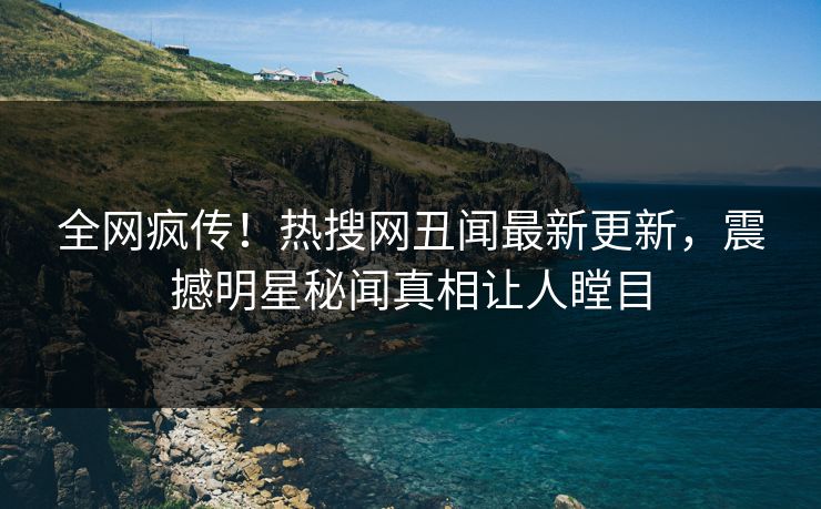 全网疯传！热搜网丑闻最新更新，震撼明星秘闻真相让人瞠目  第1张