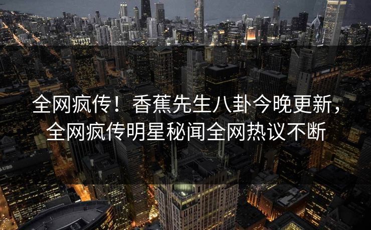 全网疯传！香蕉先生八卦今晚更新，全网疯传明星秘闻全网热议不断