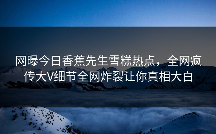 网曝今日香蕉先生雪糕热点，全网疯传大V细节全网炸裂让你真相大白  第1张