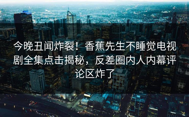 今晚丑闻炸裂！香蕉先生不睡觉电视剧全集点击揭秘，反差圈内人内幕评论区炸了