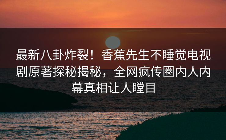 最新八卦炸裂！香蕉先生不睡觉电视剧原著探秘揭秘，全网疯传圈内人内幕真相让人瞠目