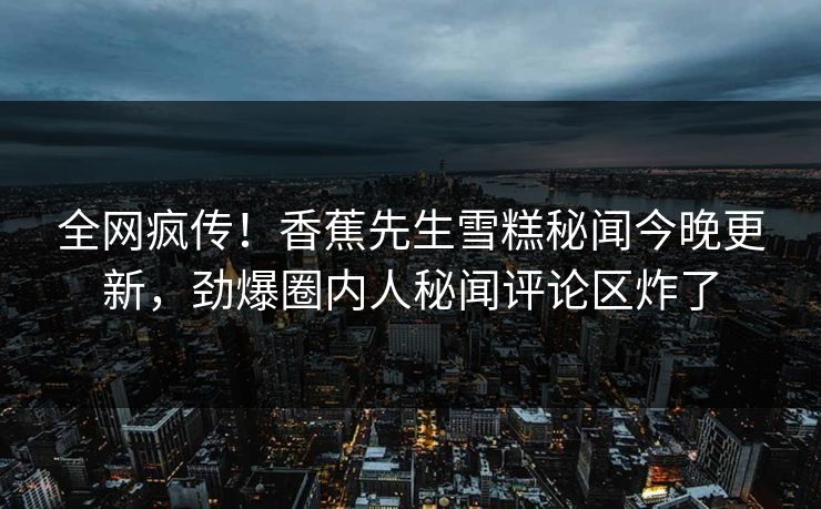 全网疯传！香蕉先生雪糕秘闻今晚更新，劲爆圈内人秘闻评论区炸了  第1张