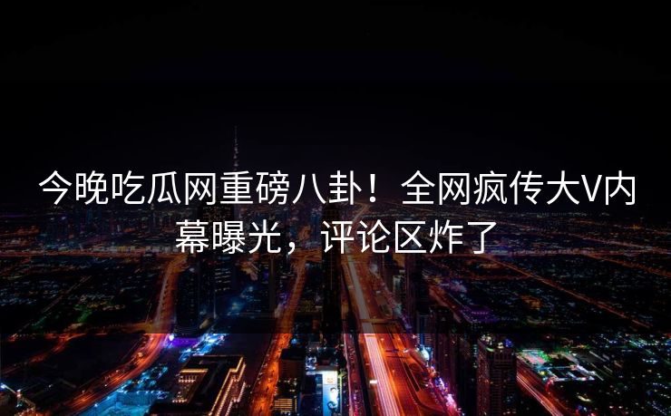 今晚吃瓜网重磅八卦！全网疯传大V内幕曝光，评论区炸了  第1张