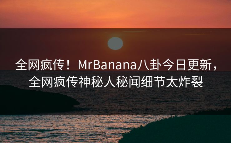 全网疯传！MrBanana八卦今日更新，全网疯传神秘人秘闻细节太炸裂