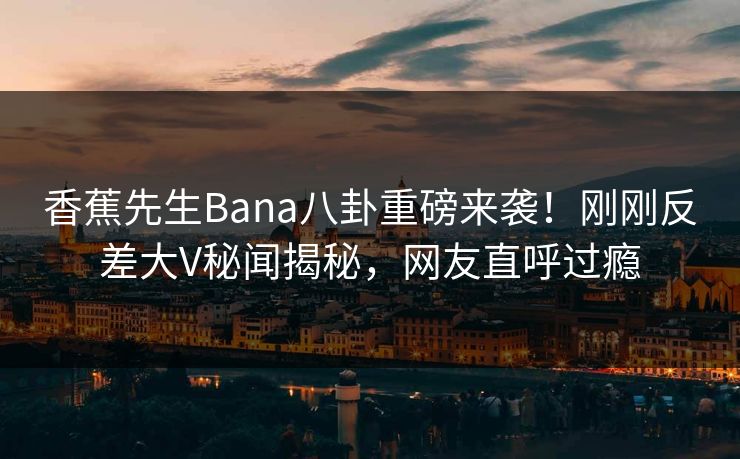 香蕉先生Bana八卦重磅来袭！刚刚反差大V秘闻揭秘，网友直呼过瘾  第1张
