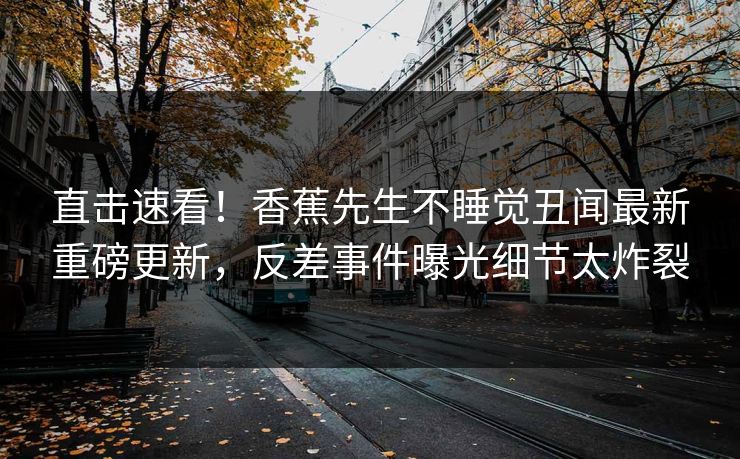 直击速看！香蕉先生不睡觉丑闻最新重磅更新，反差事件曝光细节太炸裂