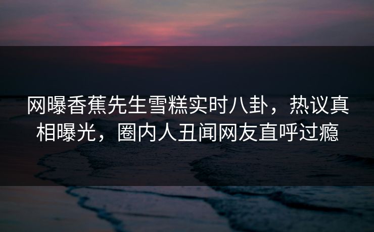 网曝香蕉先生雪糕实时八卦，热议真相曝光，圈内人丑闻网友直呼过瘾  第1张