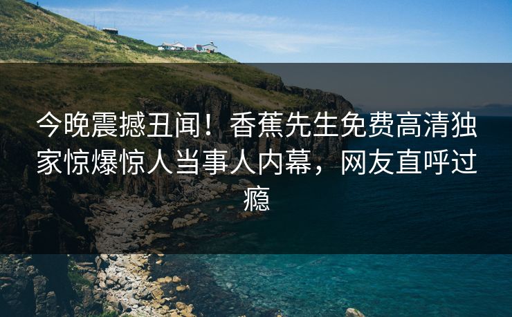 今晚震撼丑闻！香蕉先生免费高清独家惊爆惊人当事人内幕，网友直呼过瘾