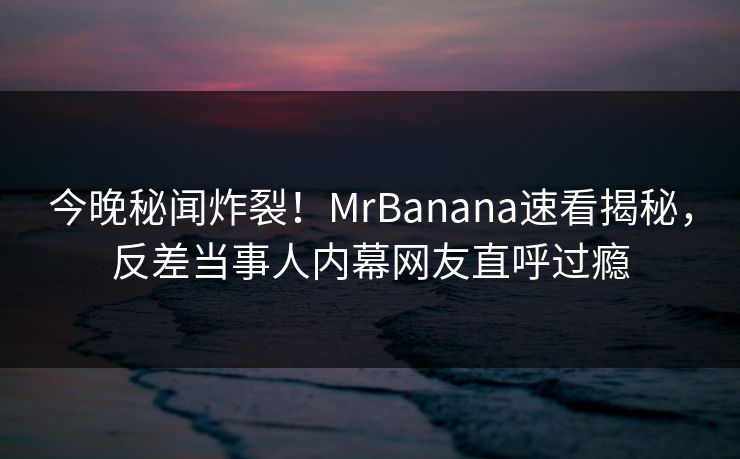 今晚秘闻炸裂！MrBanana速看揭秘，反差当事人内幕网友直呼过瘾  第1张