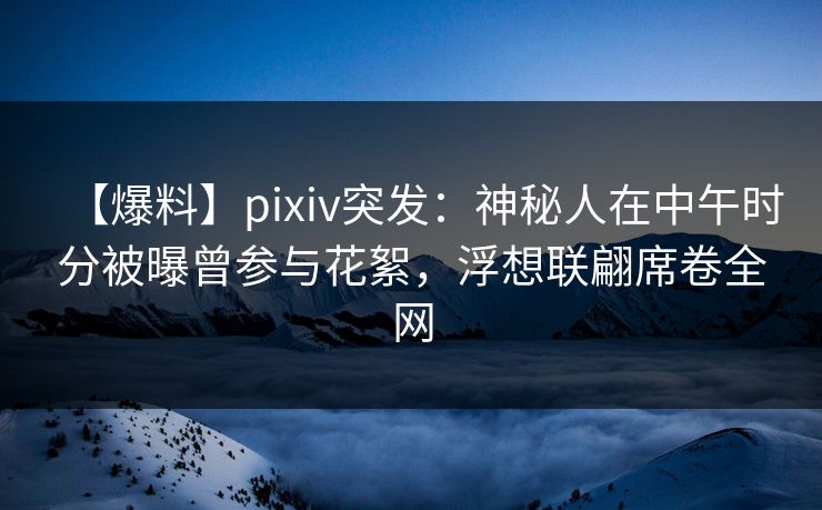 【爆料】pixiv突发：神秘人在中午时分被曝曾参与花絮，浮想联翩席卷全网  第1张
