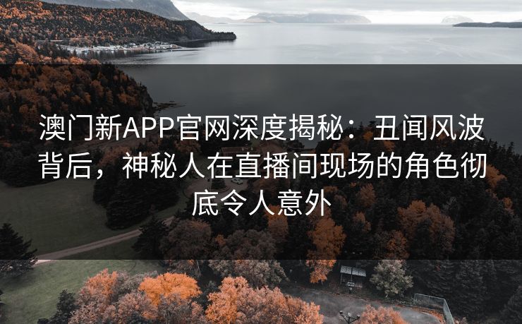 澳门新APP官网深度揭秘：丑闻风波背后，神秘人在直播间现场的角色彻底令人意外  第1张