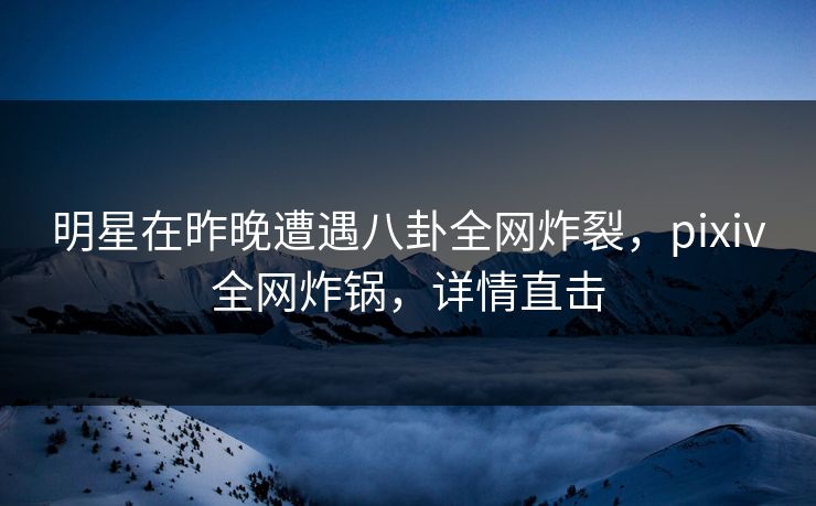 明星在昨晚遭遇八卦全网炸裂，pixiv全网炸锅，详情直击  第1张