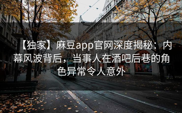 【独家】麻豆app官网深度揭秘：内幕风波背后，当事人在酒吧后巷的角色异常令人意外  第1张