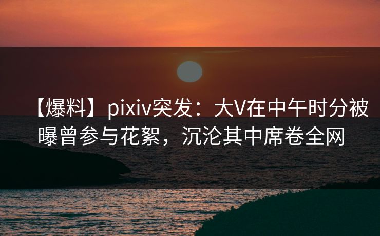 【爆料】pixiv突发：大V在中午时分被曝曾参与花絮，沉沦其中席卷全网  第1张