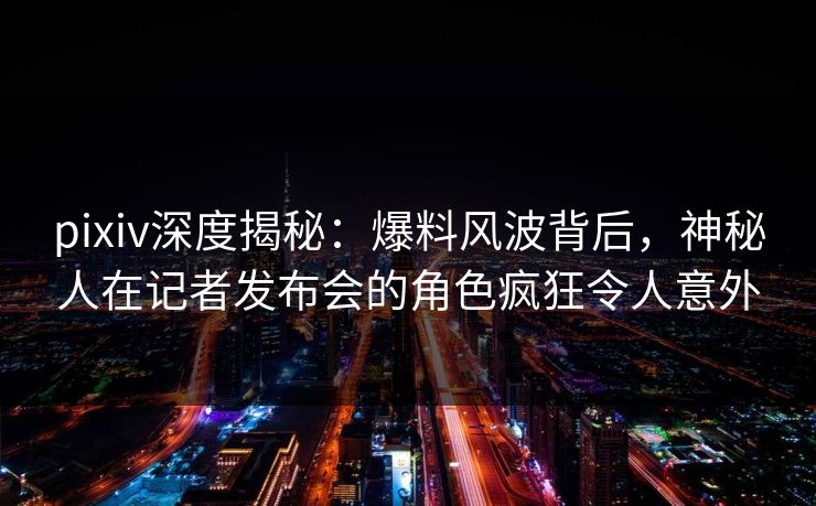 pixiv深度揭秘：爆料风波背后，神秘人在记者发布会的角色疯狂令人意外  第1张