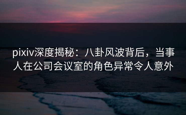 pixiv深度揭秘：八卦风波背后，当事人在公司会议室的角色异常令人意外