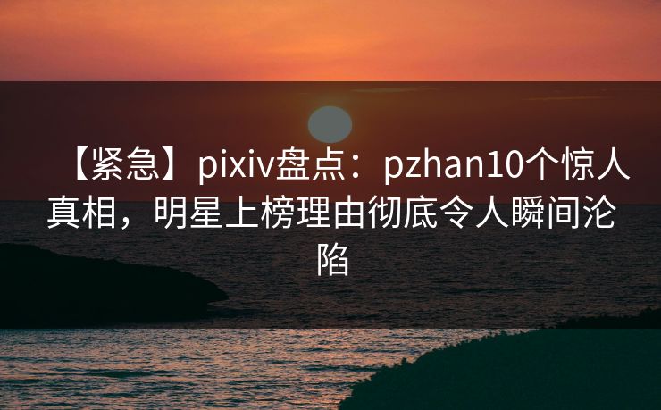 【紧急】pixiv盘点：pzhan10个惊人真相，明星上榜理由彻底令人瞬间沦陷  第1张