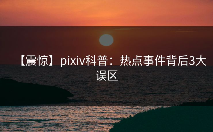 【震惊】pixiv科普：热点事件背后3大误区  第1张