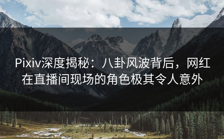 Pixiv深度揭秘：八卦风波背后，网红在直播间现场的角色极其令人意外  第1张