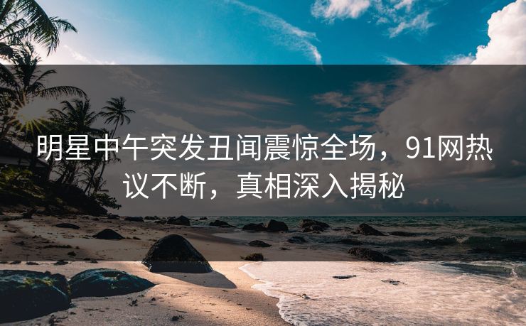 明星中午突发丑闻震惊全场，91网热议不断，真相深入揭秘