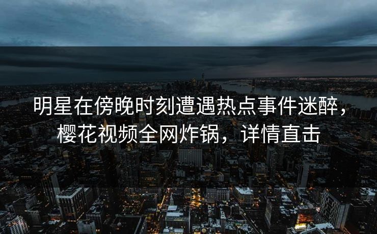 明星在傍晚时刻遭遇热点事件迷醉，樱花视频全网炸锅，详情直击  第1张