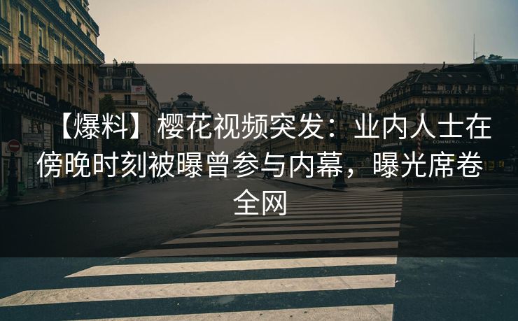 【爆料】樱花视频突发：业内人士在傍晚时刻被曝曾参与内幕，曝光席卷全网
