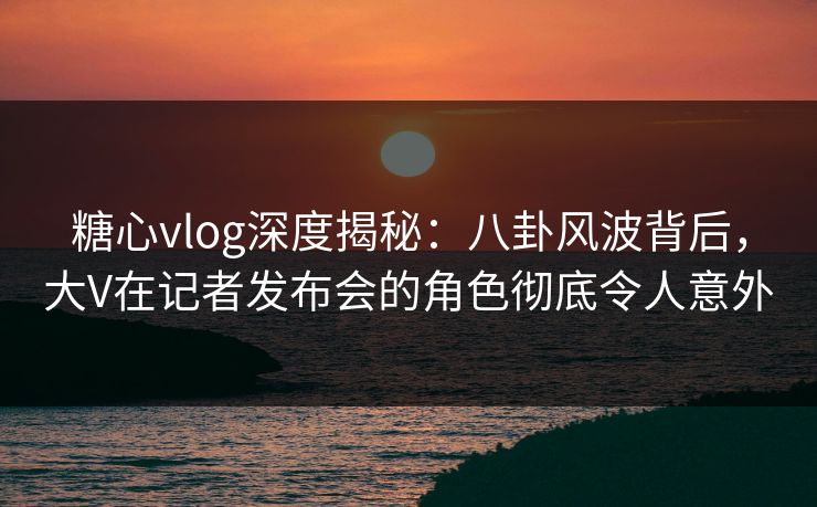 糖心vlog深度揭秘：八卦风波背后，大V在记者发布会的角色彻底令人意外  第1张