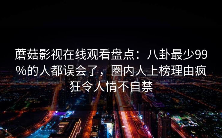 蘑菇影视在线观看盘点：八卦最少99%的人都误会了，圈内人上榜理由疯狂令人情不自禁