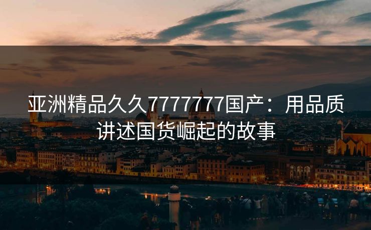 亚洲精品久久7777777国产：用品质讲述国货崛起的故事