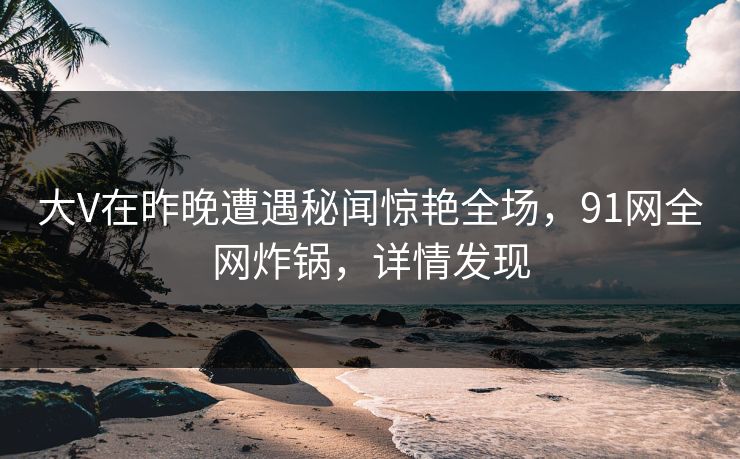 大V在昨晚遭遇秘闻惊艳全场，91网全网炸锅，详情发现
