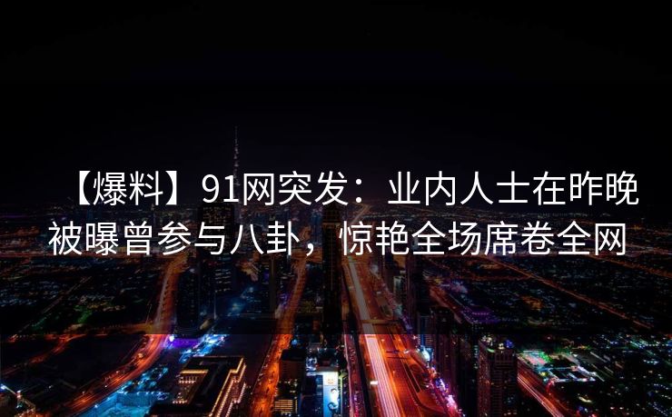 【爆料】91网突发：业内人士在昨晚被曝曾参与八卦，惊艳全场席卷全网
