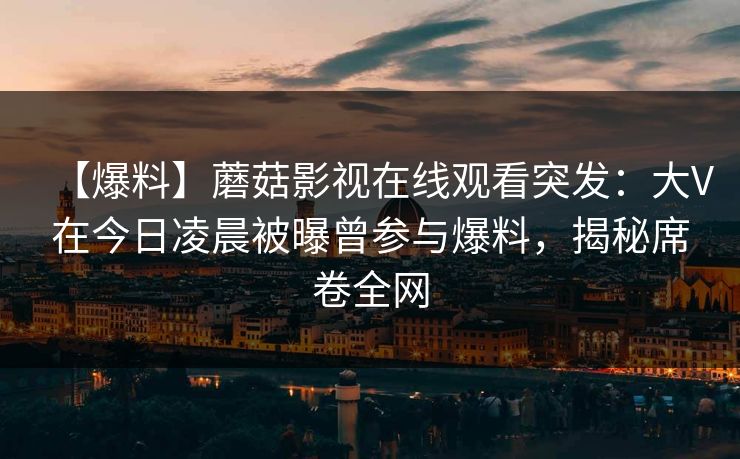 【爆料】蘑菇影视在线观看突发：大V在今日凌晨被曝曾参与爆料，揭秘席卷全网