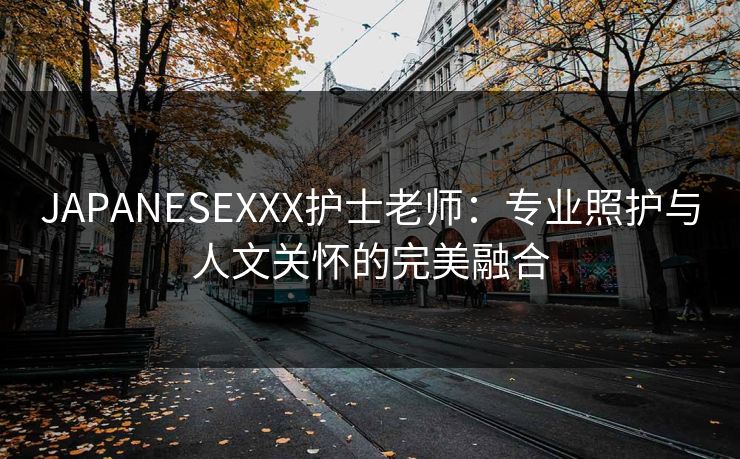 JAPANESEXXX护士老师：专业照护与人文关怀的完美融合