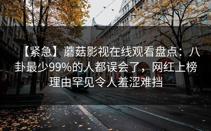 【紧急】蘑菇影视在线观看盘点:八卦最少99%的人都误会了,网红上榜理由罕见令人羞涩难挡 第1张 【紧急】蘑菇影视在线观看盘点:八卦最少99%的人都误会了,网红上榜理由罕见令人羞涩难挡 第1张