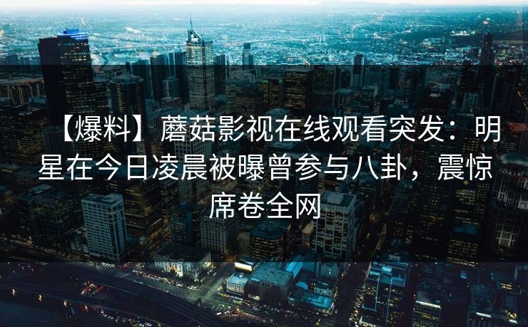 【爆料】蘑菇影视在线观看突发:明星在今日凌晨被曝曾参与八卦,震惊席卷全网