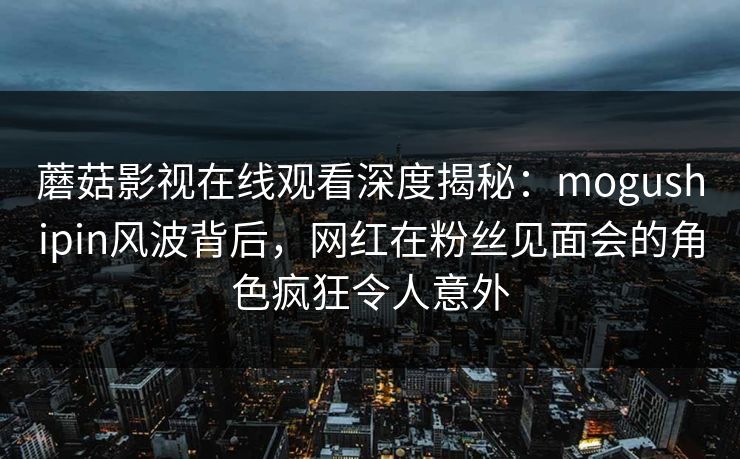蘑菇影视在线观看深度揭秘：mogushipin风波背后，网红在粉丝见面会的角色疯狂令人意外