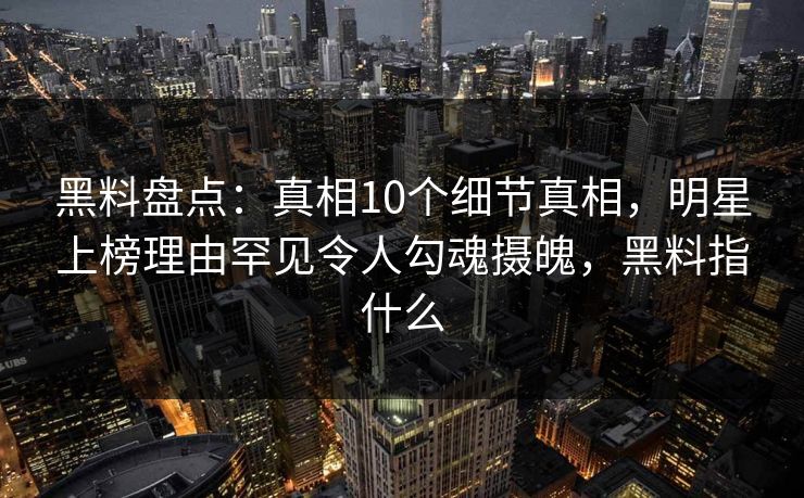 黑料盘点：真相10个细节真相，明星上榜理由罕见令人勾魂摄魄，黑料指什么