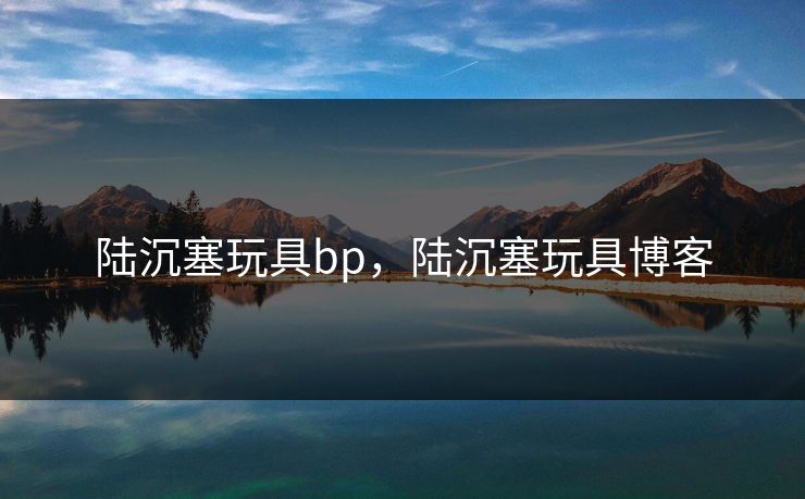 陆沉塞玩具bp，陆沉塞玩具博客