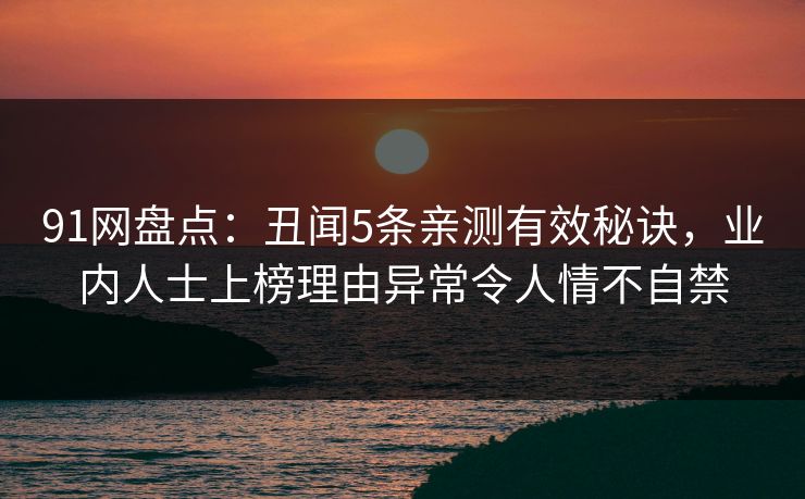 91网盘点：丑闻5条亲测有效秘诀，业内人士上榜理由异常令人情不自禁