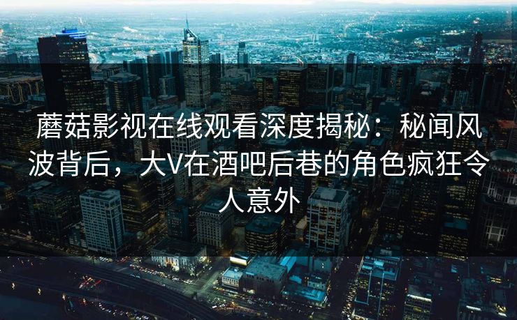蘑菇影视在线观看深度揭秘：秘闻风波背后，大V在酒吧后巷的角色疯狂令人意外