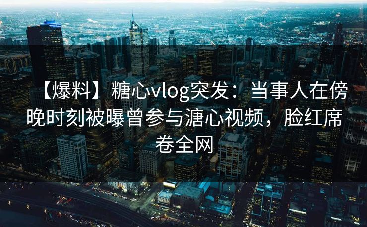 【爆料】糖心vlog突发：当事人在傍晚时刻被曝曾参与溏心视频，脸红席卷全网