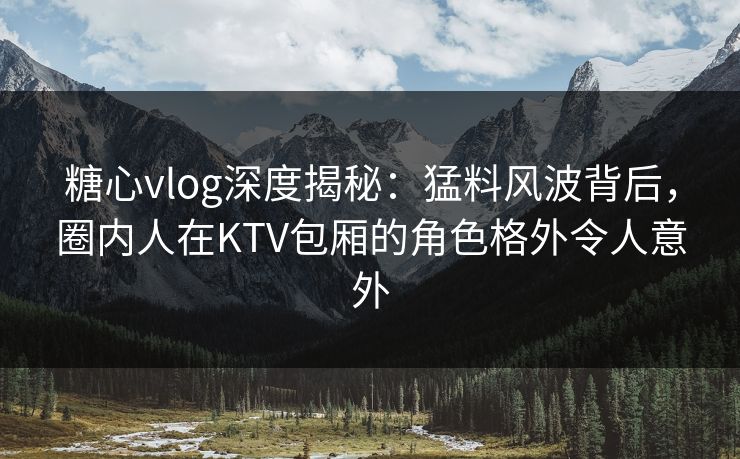 糖心vlog深度揭秘：猛料风波背后，圈内人在KTV包厢的角色格外令人意外