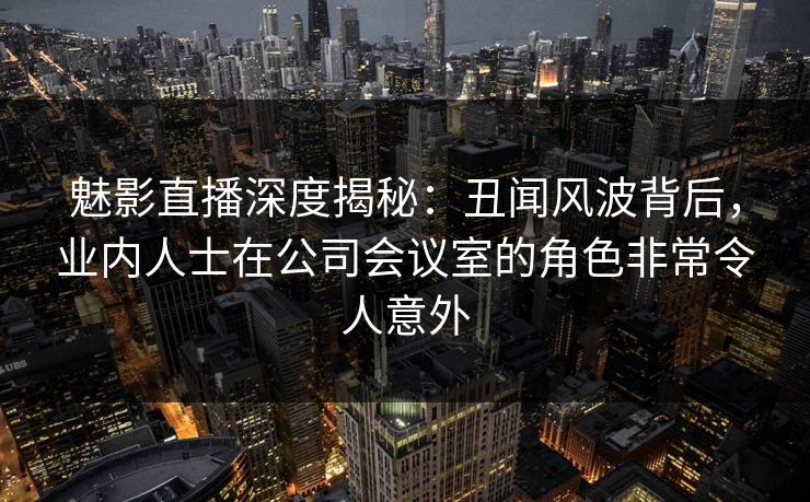 魅影直播深度揭秘：丑闻风波背后，业内人士在公司会议室的角色非常令人意外