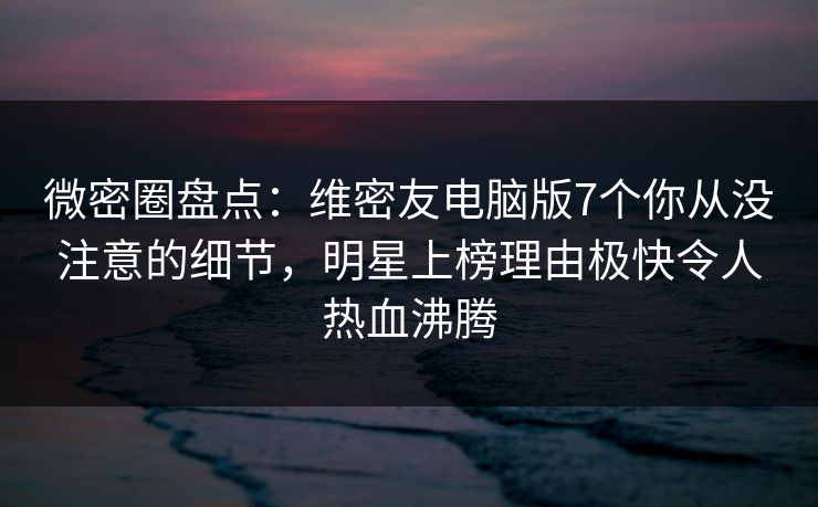 微密圈盘点：维密友电脑版7个你从没注意的细节，明星上榜理由极快令人热血沸腾