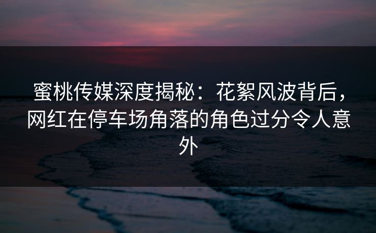 蜜桃传媒深度揭秘：花絮风波背后，网红在停车场角落的角色过分令人意外